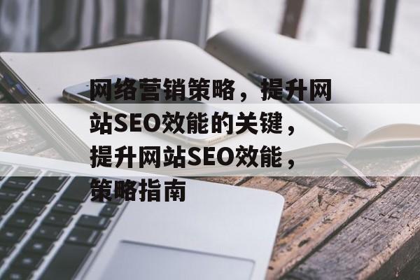 网络营销策略,提升网站SEO效能的关键,提升网站SEO效能,策略指南 网络营销策略,提升网站SEO效能的关键,提升网站SEO效能,策略指南