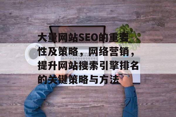 大量网站SEO的重要性及策略,网络营销,提升网站搜索引擎排名的关键策略与方法 大量网站SEO的重要性及策略,网络营销,提升网站搜索引擎排名的关键策略与方法