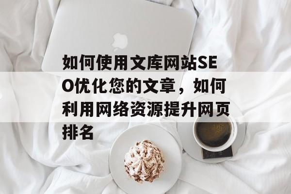 如何使用文库网站SEO优化您的文章,如何利用网络资源提升网页排名 如何使用文库网站SEO优化您的文章,如何利用网络资源提升网页排名