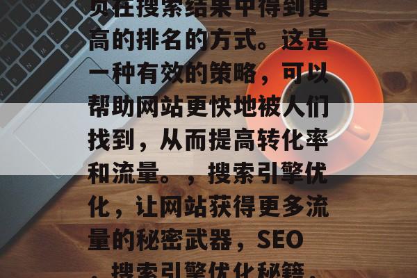 SEO的全称是搜索引擎优化,它是一种使网页在搜索结果中得到更高的排名的方式。这是一种有效的策略,可以帮助网站更快地被人们找到,从而提高转化率和流量。,搜索引擎优化,让网站获得更多流量的秘密武器,SEO,搜索引擎优化秘籍,快速获得流量的秘密武器! SEO的全称是搜索引擎优化,它是一种使网页在搜索结果中得到更高的排名的方式。这是一种有效的策略,可以帮助网站更快地被人们找到,从而提高转化率和流量。,搜索引擎优化,让网站获得更多流量的秘密武器,SEO,搜索引擎优化秘籍,快速获得流量的秘密武器!