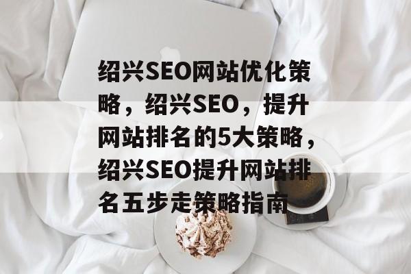 绍兴SEO网站优化策略,绍兴SEO,提升网站排名的5大策略,绍兴SEO提升网站排名五步走策略指南 绍兴SEO网站优化策略,绍兴SEO,提升网站排名的5大策略,绍兴SEO提升网站排名五步走策略指南