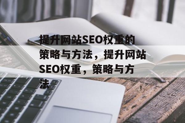 提升网站SEO权重的策略与方法,提升网站SEO权重,策略与方法 提升网站SEO权重的策略与方法,提升网站SEO权重,策略与方法