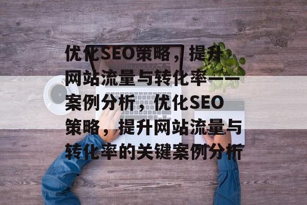 优化SEO策略,提升网站流量与转化率——案例分析,优化SEO策略,提升网站流量与转化率的关键案例分析 优化SEO策略,提升网站流量与转化率——案例分析,优化SEO策略,提升网站流量与转化率的关键案例分析
