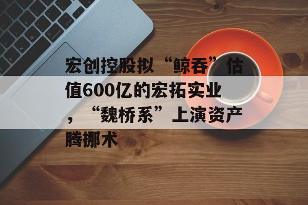 宏创控股拟“鲸吞”估值600亿的宏拓实业,“魏桥系”上演资产腾挪术 宏创控股拟“鲸吞”估值600亿的宏拓实业,“魏桥系”上演资产腾挪术