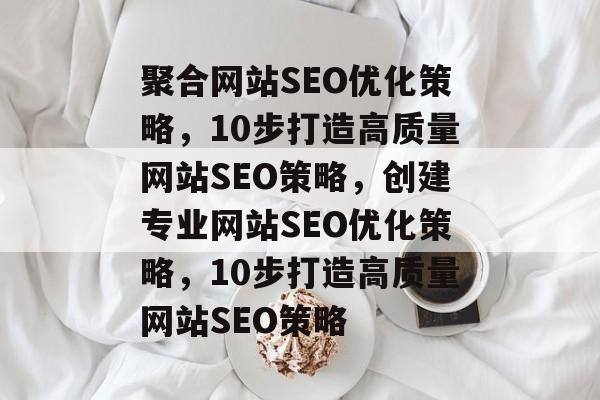 聚合网站SEO优化策略,10步打造高质量网站SEO策略,创建专业网站SEO优化策略,10步打造高质量网站SEO策略 聚合网站SEO优化策略,10步打造高质量网站SEO策略,创建专业网站SEO优化策略,10步打造高质量网站SEO策略