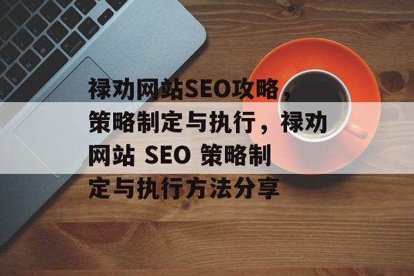 禄劝网站SEO攻略,策略制定与执行,禄劝网站 SEO 策略制定与执行方法分享 禄劝网站SEO攻略,策略制定与执行,禄劝网站 SEO 策略制定与执行方法分享
