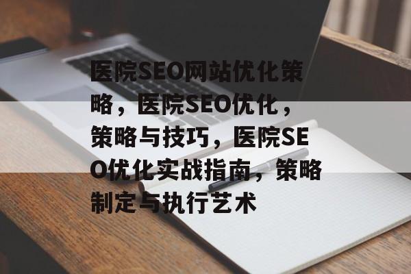 医院SEO网站优化策略,医院SEO优化,策略与技巧,医院SEO优化实战指南,策略制定与执行艺术 医院SEO网站优化策略,医院SEO优化,策略与技巧,医院SEO优化实战指南,策略制定与执行艺术