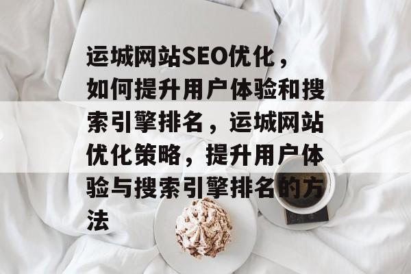 运城网站SEO优化,如何提升用户体验和搜索引擎排名,运城网站优化策略,提升用户体验与搜索引擎排名的方法 运城网站SEO优化,如何提升用户体验和搜索引擎排名,运城网站优化策略,提升用户体验与搜索引擎排名的方法