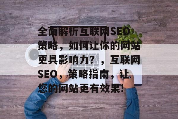 全面解析互联网SEO策略,如何让你的网站更具影响力?,互联网SEO,策略指南,让您的网站更有效果! 全面解析互联网SEO策略,如何让你的网站更具影响力?,互联网SEO,策略指南,让您的网站更有效果!