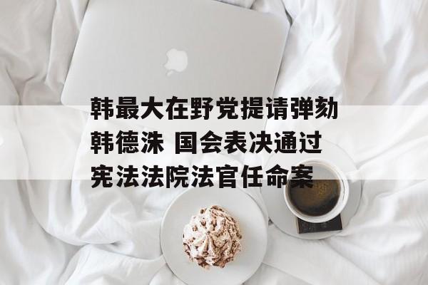韩最大在野党提请弹劾韩德洙 国会表决通过宪法法院法官任命案 韩最大在野党提请弹劾韩德洙 国会表决通过宪法法院法官任命案