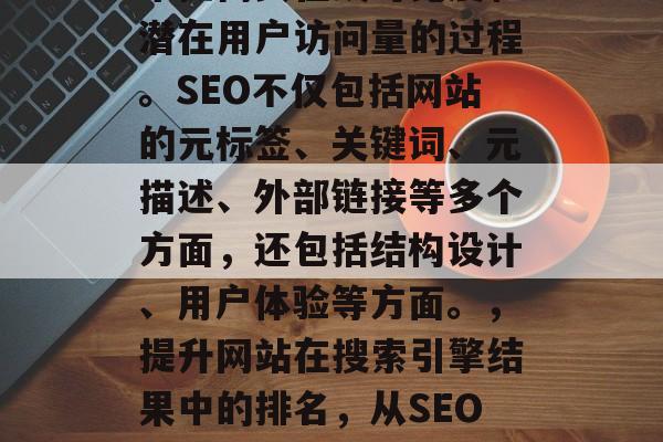 SEO(搜索引擎优化)是指通过改善网站在搜索引擎结果中的排名来提高其在线可见度和潜在用户访问量的过程。SEO不仅包括网站的元标签、关键词、元描述、外部链接等多个方面,还包括结构设计、用户体验等方面。,提升网站在搜索引擎结果中的排名,从SEO优化开始!,搜索引擎优化,从元标签到用户体验,全面提升网站可见度和流量的方法 SEO(搜索引擎优化)是指通过改善网站在搜索引擎结果中的排名来提高其在线可见度和潜在用户访问量的过程。SEO不仅包括网站的元标签、关键词、元描述、外部链接等多个方面,还包括结构设计、用户体验等方面。,提升网站在搜索引擎结果中的排名,从SEO优化开始!,搜索引擎优化,从元标签到用户体验,全面提升网站可见度和流量的方法
