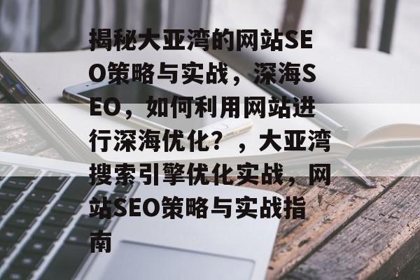 揭秘大亚湾的网站SEO策略与实战,深海SEO,如何利用网站进行深海优化?,大亚湾搜索引擎优化实战,网站SEO策略与实战指南 揭秘大亚湾的网站SEO策略与实战,深海SEO,如何利用网站进行深海优化?,大亚湾搜索引擎优化实战,网站SEO策略与实战指南