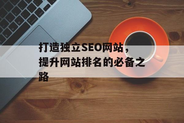 打造独立SEO网站,提升网站排名的必备之路 打造独立SEO网站,提升网站排名的必备之路