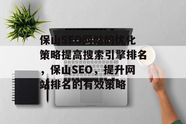 保山SEO网站的优化策略提高搜索引擎排名,保山SEO,提升网站排名的有效策略 保山SEO网站的优化策略提高搜索引擎排名,保山SEO,提升网站排名的有效策略