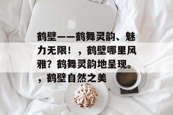 鹤壁——鹤舞灵韵、魅力无限!,鹤壁哪里风雅?鹤舞灵韵地呈现。,鹤壁自然之美 鹤壁——鹤舞灵韵、魅力无限!,鹤壁哪里风雅?鹤舞灵韵地呈现。,鹤壁自然之美