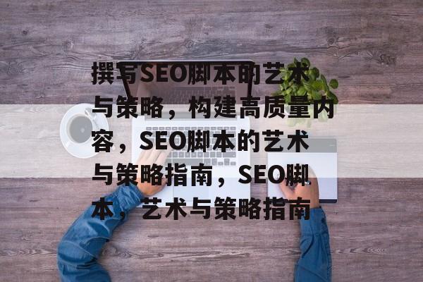 撰写SEO脚本的艺术与策略,构建高质量内容,SEO脚本的艺术与策略指南,SEO脚本,艺术与策略指南 撰写SEO脚本的艺术与策略,构建高质量内容,SEO脚本的艺术与策略指南,SEO脚本,艺术与策略指南