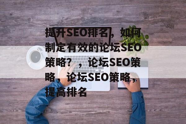 提升SEO排名,如何制定有效的论坛SEO策略?,论坛SEO策略,论坛SEO策略,提高排名 提升SEO排名,如何制定有效的论坛SEO策略?,论坛SEO策略,论坛SEO策略,提高排名