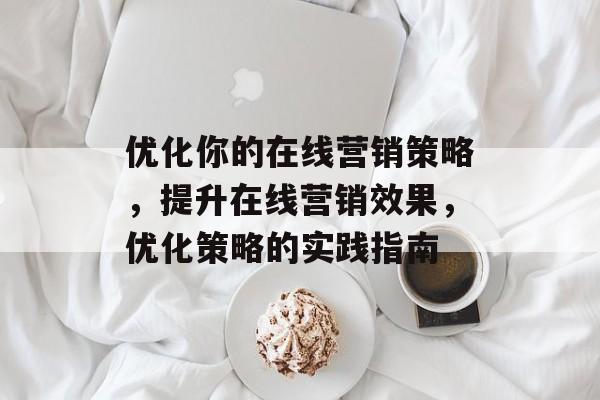 优化你的在线营销策略,提升在线营销效果,优化策略的实践指南 优化你的在线营销策略,提升在线营销效果,优化策略的实践指南