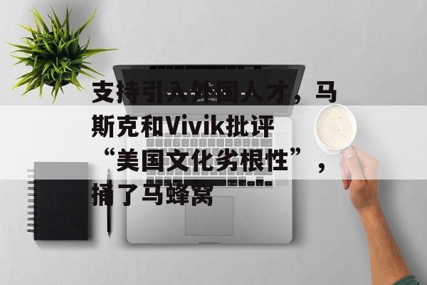 支持引入外国人才,马斯克和Vivik批评“美国文化劣根性”,捅了马蜂窝 支持引入外国人才,马斯克和Vivik批评“美国文化劣根性”,捅了马蜂窝
