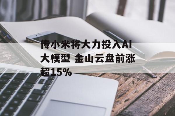 传小米将大力投入AI大模型 金山云盘前涨超15% 传小米将大力投入AI大模型 金山云盘前涨超15%