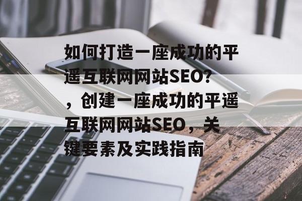 如何打造一座成功的平遥互联网网站SEO？，创建一座成功的平遥互联网网站SEO，关键要素及实践指南