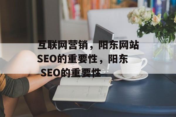 互联网营销,阳东网站SEO的重要性,阳东 SEO的重要性 互联网营销,阳东网站SEO的重要性,阳东 SEO的重要性