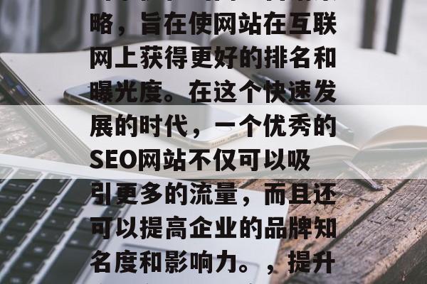 SEO是一种基于搜索引擎优化的网络营销策略,旨在使网站在互联网上获得更好的排名和曝光度。在这个快速发展的时代,一个优秀的SEO网站不仅可以吸引更多的流量,而且还可以提高企业的品牌知名度和影响力。,提升企业在线可见度,SEO实战指南 SEO是一种基于搜索引擎优化的网络营销策略,旨在使网站在互联网上获得更好的排名和曝光度。在这个快速发展的时代,一个优秀的SEO网站不仅可以吸引更多的流量,而且还可以提高企业的品牌知名度和影响力。,提升企业在线可见度,SEO实战指南