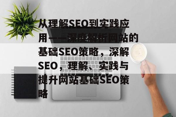 从理解SEO到实践应用——深度解析网站的基础SEO策略,深解SEO,理解、实践与提升网站基础SEO策略 从理解SEO到实践应用——深度解析网站的基础SEO策略,深解SEO,理解、实践与提升网站基础SEO策略