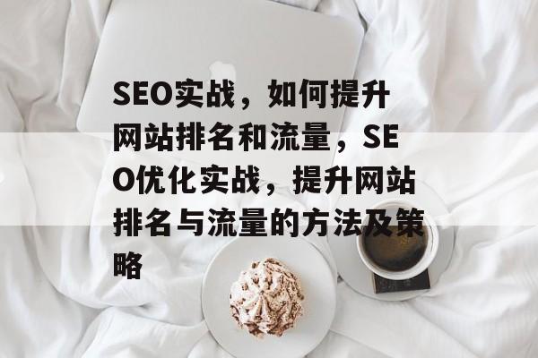 SEO实战,如何提升网站排名和流量,SEO优化实战,提升网站排名与流量的方法及策略 SEO实战,如何提升网站排名和流量,SEO优化实战,提升网站排名与流量的方法及策略