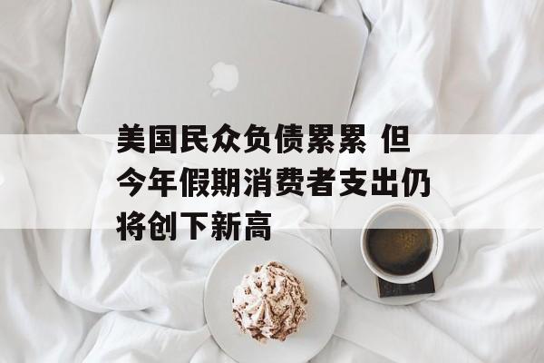 美国民众负债累累 但今年假期消费者支出仍将创下新高 美国民众负债累累 但今年假期消费者支出仍将创下新高