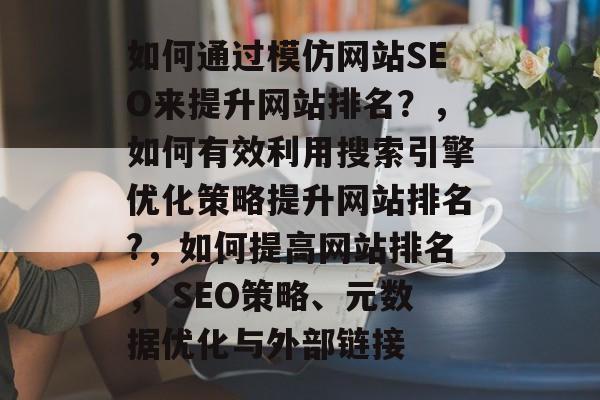 如何通过模仿网站SEO来提升网站排名?,如何有效利用搜索引擎优化策略提升网站排名?,如何提高网站排名, SEO策略、元数据优化与外部链接 如何通过模仿网站SEO来提升网站排名?,如何有效利用搜索引擎优化策略提升网站排名?,如何提高网站排名, SEO策略、元数据优化与外部链接