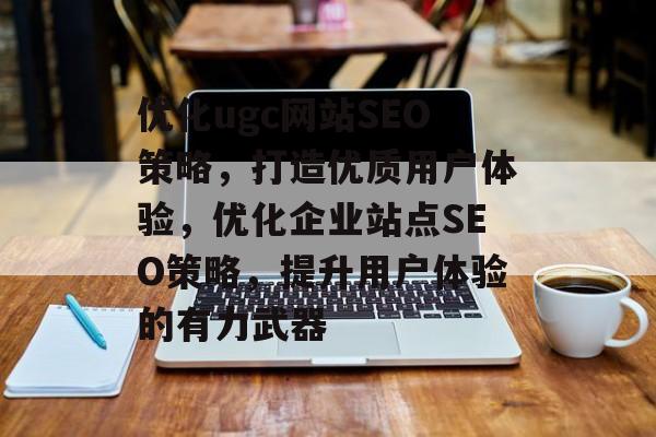 优化ugc网站SEO策略,打造优质用户体验,优化企业站点SEO策略,提升用户体验的有力武器 优化ugc网站SEO策略,打造优质用户体验,优化企业站点SEO策略,提升用户体验的有力武器