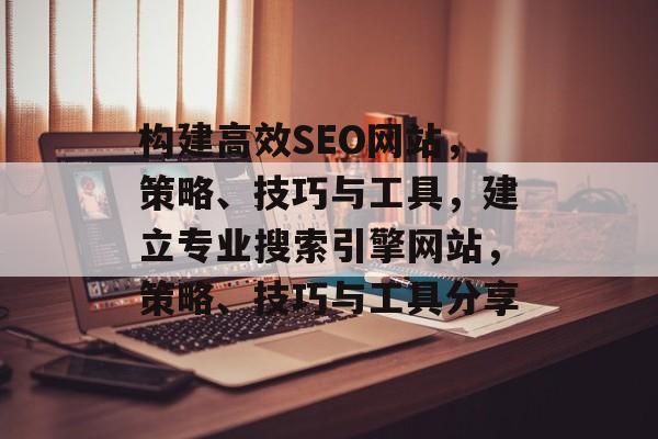 构建高效SEO网站,策略、技巧与工具,建立专业搜索引擎网站,策略、技巧与工具分享 构建高效SEO网站,策略、技巧与工具,建立专业搜索引擎网站,策略、技巧与工具分享