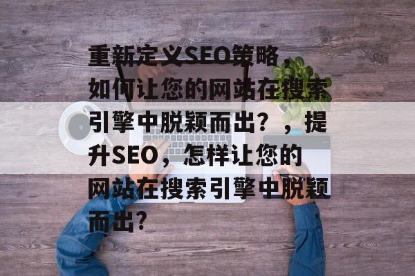 重新定义SEO策略,如何让您的网站在搜索引擎中脱颖而出?,提升SEO,怎样让您的网站在搜索引擎中脱颖而出? 重新定义SEO策略,如何让您的网站在搜索引擎中脱颖而出?,提升SEO,怎样让您的网站在搜索引擎中脱颖而出?