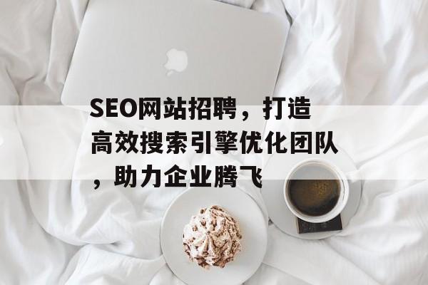 SEO网站招聘，打造高效搜索引擎优化团队，助力企业腾飞