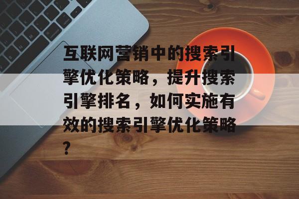 互联网营销中的搜索引擎优化策略,提升搜索引擎排名,如何实施有效的搜索引擎优化策略? 互联网营销中的搜索引擎优化策略,提升搜索引擎排名,如何实施有效的搜索引擎优化策略?