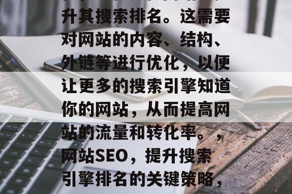 SEO是指搜索引擎优化,也就是在网站上提升其搜索排名。这需要对网站的内容、结构、外链等进行优化,以便让更多的搜索引擎知道你的网站,从而提高网站的流量和转化率。,网站SEO,提升搜索引擎排名的关键策略,网站SEO,提升搜索引擎排名的关键策略 SEO是指搜索引擎优化,也就是在网站上提升其搜索排名。这需要对网站的内容、结构、外链等进行优化,以便让更多的搜索引擎知道你的网站,从而提高网站的流量和转化率。,网站SEO,提升搜索引擎排名的关键策略,网站SEO,提升搜索引擎排名的关键策略