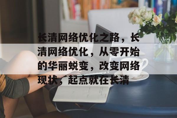 长清网络优化之路,长清网络优化,从零开始的华丽蜕变,改变网络现状,起点就在长清 长清网络优化之路,长清网络优化,从零开始的华丽蜕变,改变网络现状,起点就在长清