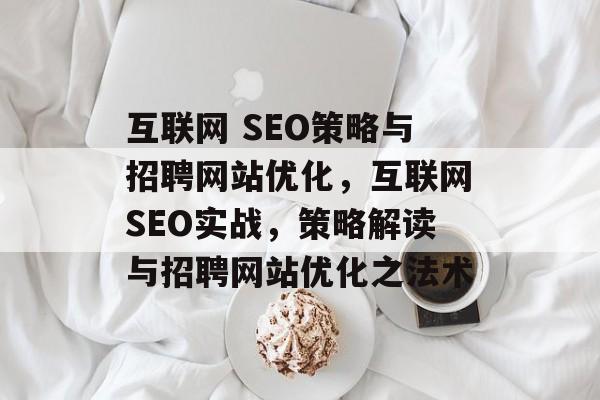 互联网 SEO策略与招聘网站优化,互联网SEO实战,策略解读与招聘网站优化之法术 互联网 SEO策略与招聘网站优化,互联网SEO实战,策略解读与招聘网站优化之法术