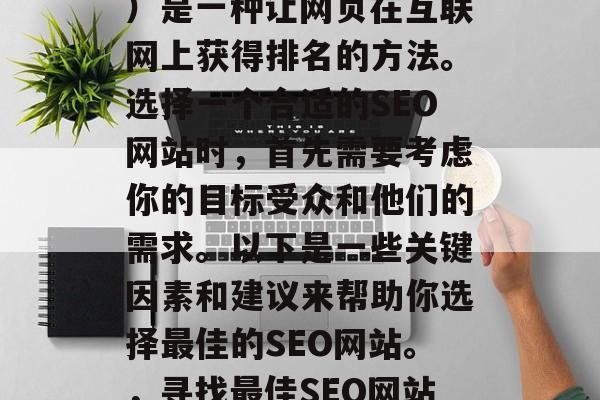 SEO(搜索引擎优化)是一种让网页在互联网上获得排名的方法。选择一个合适的SEO网站时,首先需要考虑你的目标受众和他们的需求。以下是一些关键因素和建议来帮助你选择最佳的SEO网站。,寻找最佳SEO网站,了解目标受众与需求 SEO(搜索引擎优化)是一种让网页在互联网上获得排名的方法。选择一个合适的SEO网站时,首先需要考虑你的目标受众和他们的需求。以下是一些关键因素和建议来帮助你选择最佳的SEO网站。,寻找最佳SEO网站,了解目标受众与需求