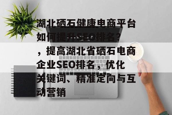 湖北硒石健康电商平台如何提升SEO排名?,提高湖北省硒石电商企业SEO排名,优化关键词、精准定向与互动营销 湖北硒石健康电商平台如何提升SEO排名?,提高湖北省硒石电商企业SEO排名,优化关键词、精准定向与互动营销