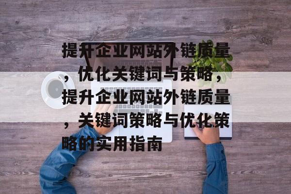 提升企业网站外链质量，优化关键词与策略，提升企业网站外链质量，关键词策略与优化策略的实用指南
