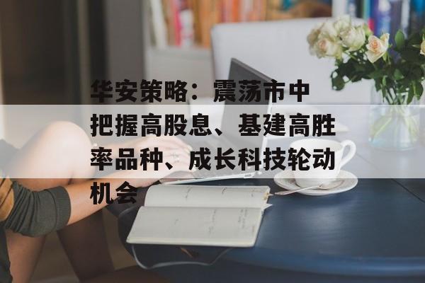 华安策略:震荡市中 把握高股息、基建高胜率品种、成长科技轮动机会 华安策略:震荡市中 把握高股息、基建高胜率品种、成长科技轮动机会