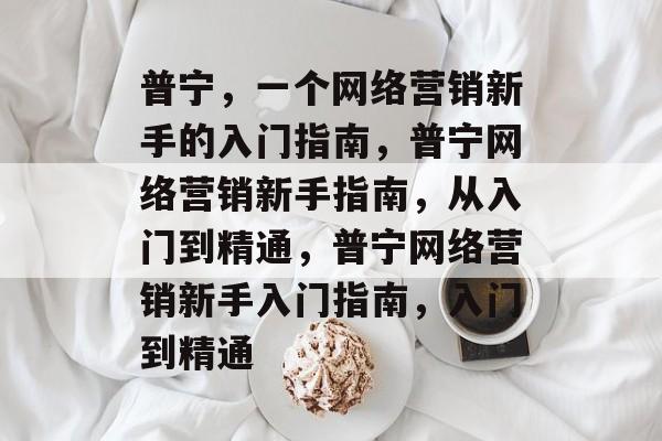 普宁,一个网络营销新手的入门指南,普宁网络营销新手指南,从入门到精通,普宁网络营销新手入门指南,入门到精通 普宁,一个网络营销新手的入门指南,普宁网络营销新手指南,从入门到精通,普宁网络营销新手入门指南,入门到精通