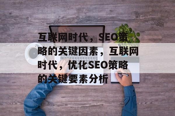 互联网时代,SEO策略的关键因素,互联网时代,优化SEO策略的关键要素分析 互联网时代,SEO策略的关键因素,互联网时代,优化SEO策略的关键要素分析