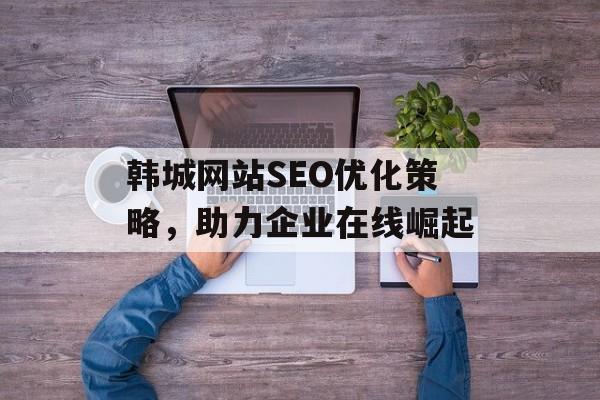 韩城网站SEO优化策略,助力企业在线崛起 韩城网站SEO优化策略,助力企业在线崛起