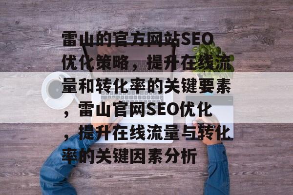 雷山的官方网站SEO优化策略,提升在线流量和转化率的关键要素,雷山官网SEO优化,提升在线流量与转化率的关键因素分析 雷山的官方网站SEO优化策略,提升在线流量和转化率的关键要素,雷山官网SEO优化,提升在线流量与转化率的关键因素分析
