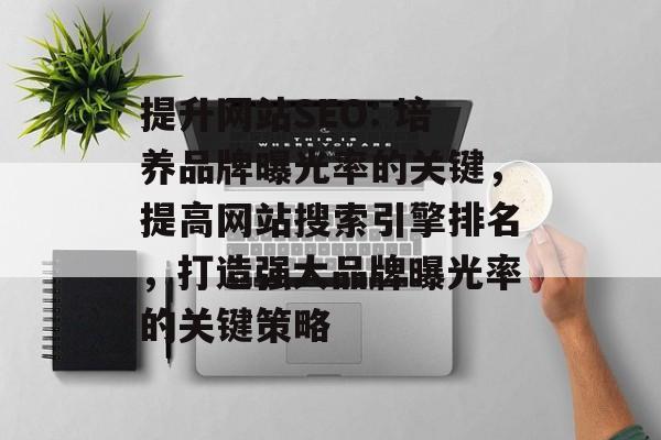 提升网站SEO: 培养品牌曝光率的关键,提高网站搜索引擎排名,打造强大品牌曝光率的关键策略 提升网站SEO: 培养品牌曝光率的关键,提高网站搜索引擎排名,打造强大品牌曝光率的关键策略