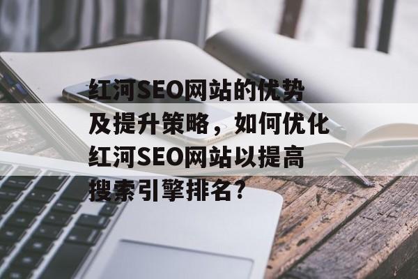 红河SEO网站的优势及提升策略,如何优化红河SEO网站以提高搜索引擎排名? 红河SEO网站的优势及提升策略,如何优化红河SEO网站以提高搜索引擎排名?