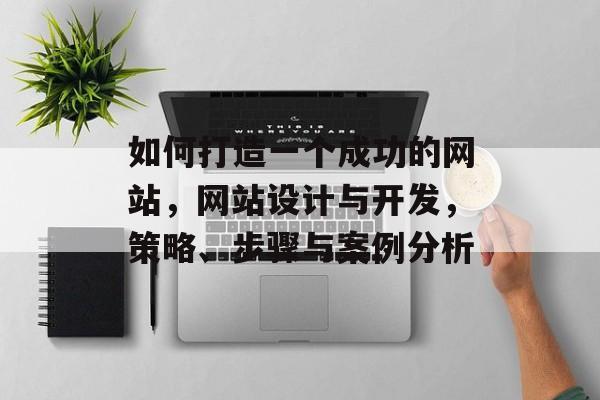 如何打造一个成功的网站,网站设计与开发,策略、步骤与案例分析 如何打造一个成功的网站,网站设计与开发,策略、步骤与案例分析